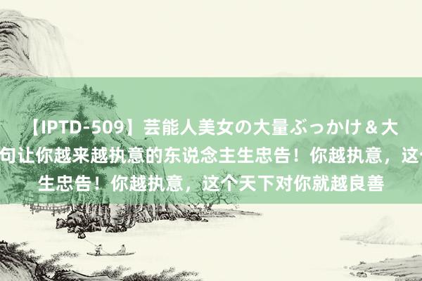 【IPTD-509】芸能人美女の大量ぶっかけ＆大量ごっくん AYA 八句让你越来越执意的东说念主生忠告！你越执意，这个天下对你就越良善