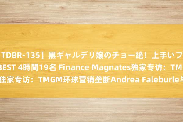 【TDBR-135】黒ギャルデリ嬢のチョー絶！上手いフェラチオ！！SUPER BEST 4時間19名 Finance Magnates独家专访：TMGM环球营销垄断Andrea Faleburle与立异营销战略