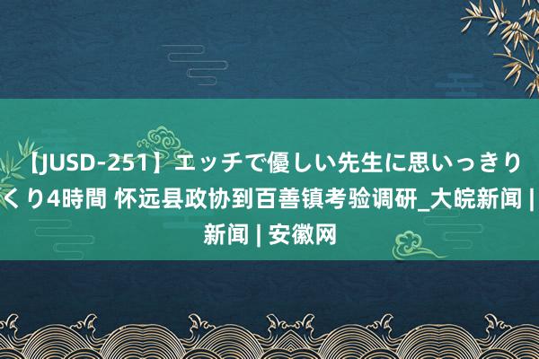 【JUSD-251】エッチで優しい先生に思いっきり甘えまくり4時間 怀远县政协到百善镇考验调研_大皖新闻 | 安徽网