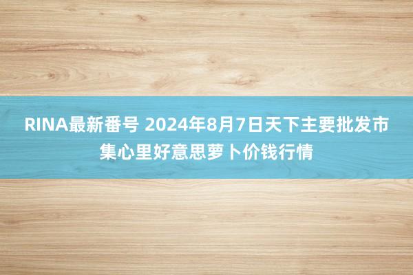 RINA最新番号 2024年8月7日天下主要批发市集心里好意思萝卜价钱行情