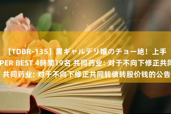 【TDBR-135】黒ギャルデリ嬢のチョー絶!上手いフェラチオ!!SUPER BEST 4時間19名 共同药业: 对于不向下修正共同转债转股价钱的公告