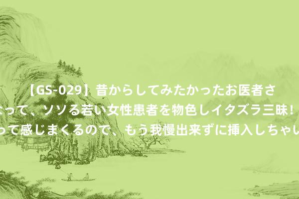 【GS-029】昔からしてみたかったお医者さんゴッコ ニセ医者になって、ソソる若い女性患者を物色しイタズラ三昧！パンツにシミまで作って感じまくるので、もう我慢出来ずに挿入しちゃいました。ああ、昔から憧れていたお医者さんゴッコをついに達成！ 今飞凯达: 对至今飞转债预测触发转股价钱向下修正条件的领导性公告