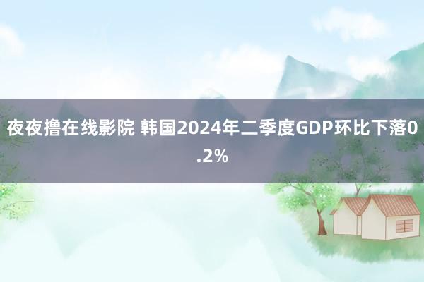 夜夜撸在线影院 韩国2024年二季度GDP环比下落0.2%