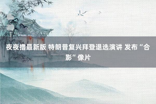 夜夜撸最新版 特朗普复兴拜登退选演讲 发布“合影”像片