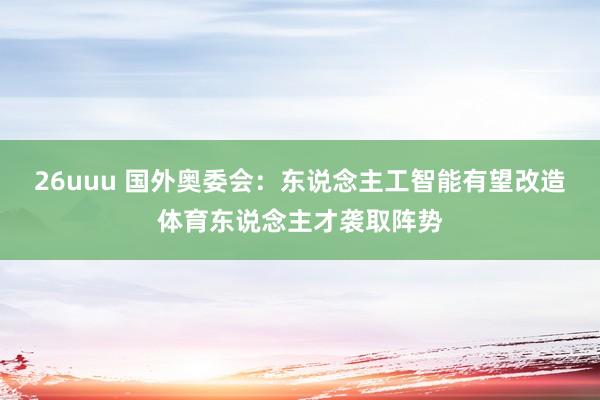 26uuu 国外奥委会：东说念主工智能有望改造体育东说念主才袭取阵势