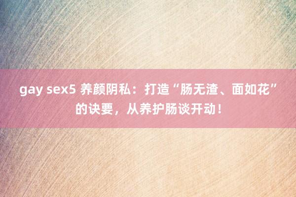 gay sex5 养颜阴私：打造“肠无渣、面如花”的诀要，从养护肠谈开动！