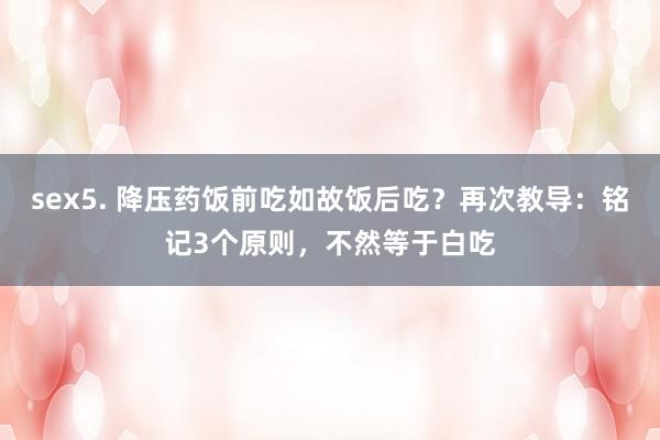 sex5. 降压药饭前吃如故饭后吃？再次教导：铭记3个原则，不然等于白吃