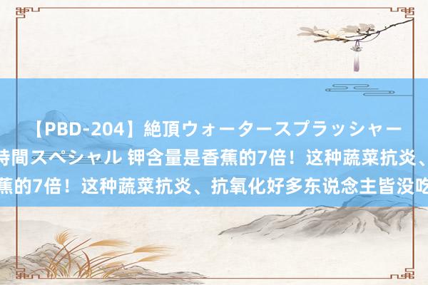 【PBD-204】絶頂ウォータースプラッシャー 放尿&潮吹き大噴射8時間スペシャル 钾含量是香蕉的7倍!这种蔬菜抗炎、抗氧化好多东说念主皆没吃过