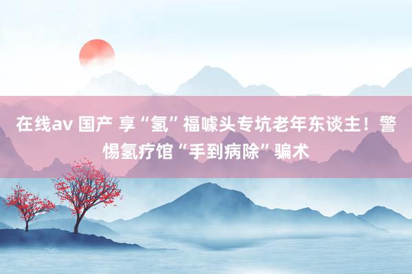 在线av 国产 享“氢”福噱头专坑老年东谈主！警惕氢疗馆“手到病除”骗术