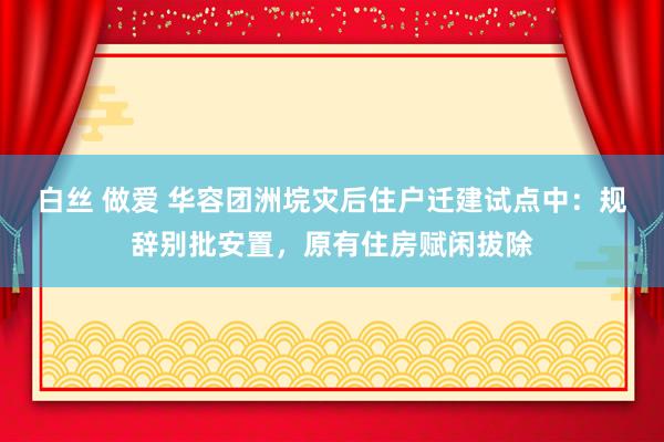 白丝 做爱 华容团洲垸灾后住户迁建试点中：规辞别批安置，原有住房赋闲拔除