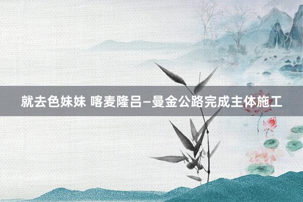 就去色妹妹 喀麦隆吕—曼金公路完成主体施工