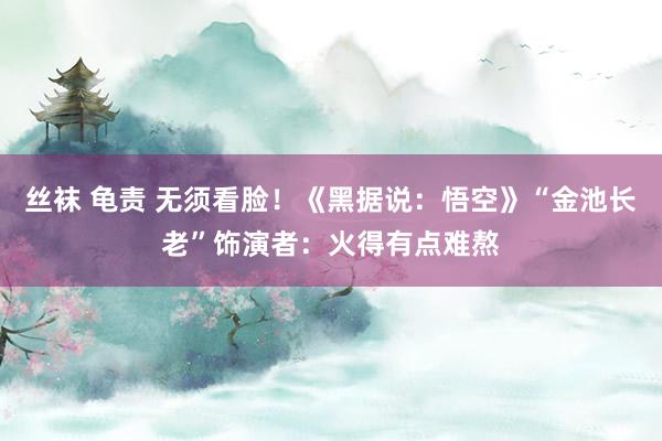 丝袜 龟责 无须看脸！《黑据说：悟空》“金池长老”饰演者：火得有点难熬