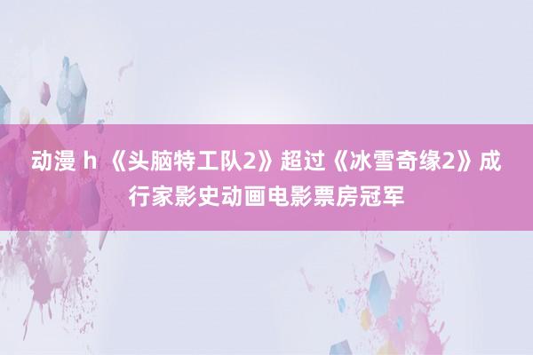 动漫 h 《头脑特工队2》超过《冰雪奇缘2》成行家影史动画电影票房冠军