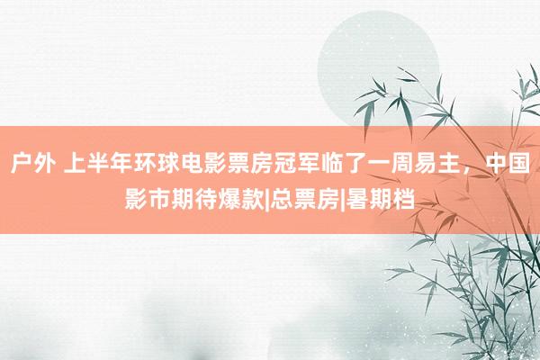 户外 上半年环球电影票房冠军临了一周易主，中国影市期待爆款|总票房|暑期档