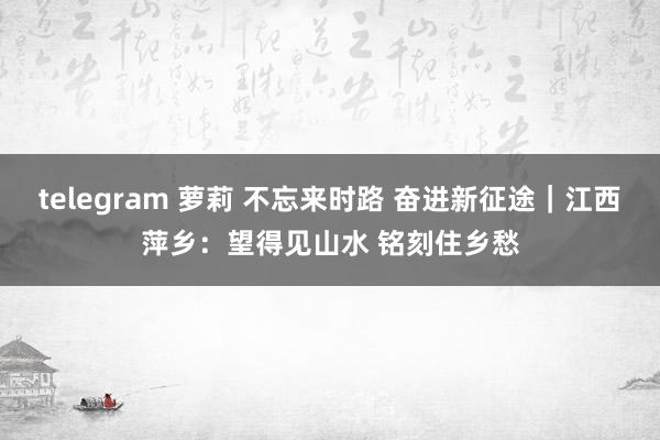 telegram 萝莉 不忘来时路 奋进新征途｜江西萍乡：望得见山水 铭刻住乡愁