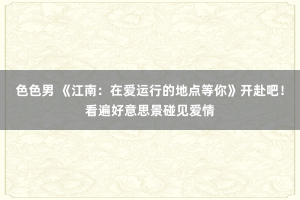 色色男 《江南：在爱运行的地点等你》开赴吧！看遍好意思景碰见爱情