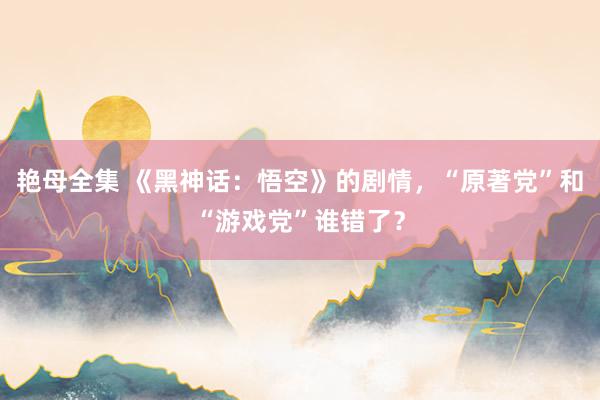 艳母全集 《黑神话：悟空》的剧情，“原著党”和“游戏党”谁错了？