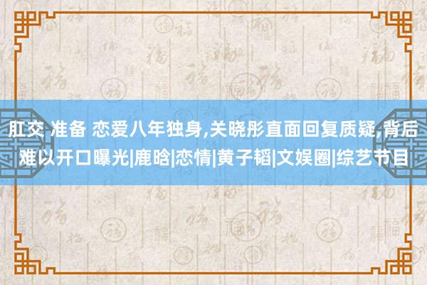 肛交 准备 恋爱八年独身,关晓彤直面回复质疑,背后难以开口曝光|鹿晗|恋情|黄子韬|文娱圈|综艺节目