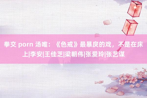 拳交 porn 汤唯：《色戒》最暴戾的戏，不是在床上|李安|王佳芝|梁朝伟|张爱玲|张艺谋