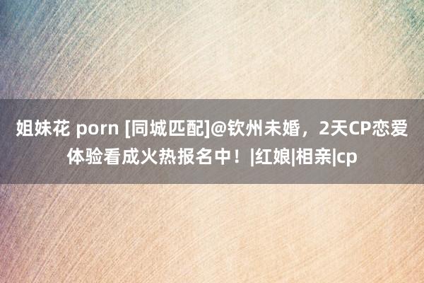 姐妹花 porn [同城匹配]@钦州未婚，2天CP恋爱体验看成火热报名中！|红娘|相亲|cp
