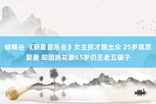 蝴蝶谷 《新星音乐会》女主抓才貌出众 25岁就思娶妻 却因挑花眼65岁仍王老五骗子