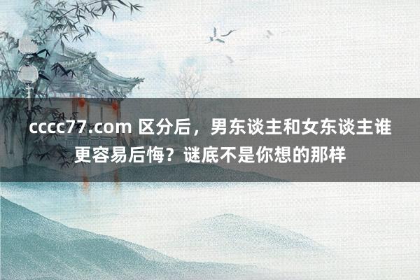 cccc77.com 区分后，男东谈主和女东谈主谁更容易后悔？谜底不是你想的那样