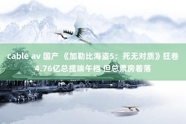 cable av 国产 《加勒比海盗5：死无对质》狂卷4.76亿总揽端午档 但总票房着落