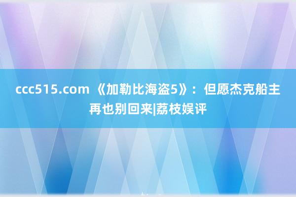 ccc515.com 《加勒比海盗5》：但愿杰克船主再也别回来|荔枝娱评