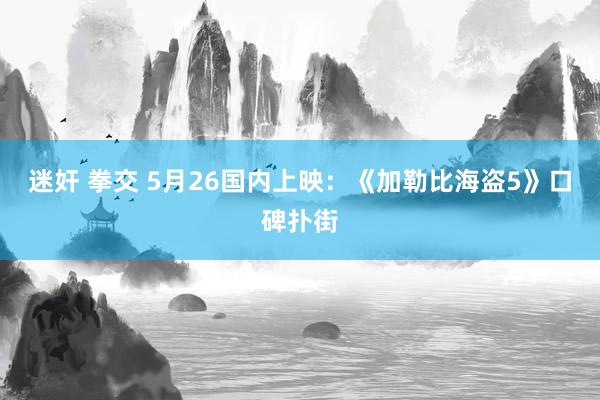 迷奸 拳交 5月26国内上映：《加勒比海盗5》口碑扑街