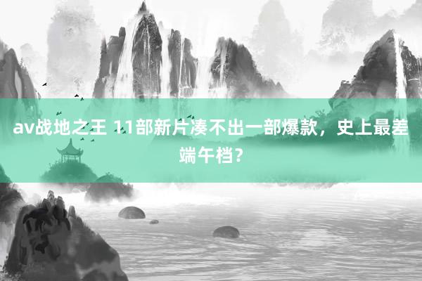 av战地之王 11部新片凑不出一部爆款，史上最差端午档？