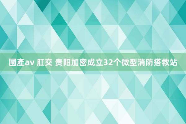 國產av 肛交 贵阳加密成立32个微型消防搭救站