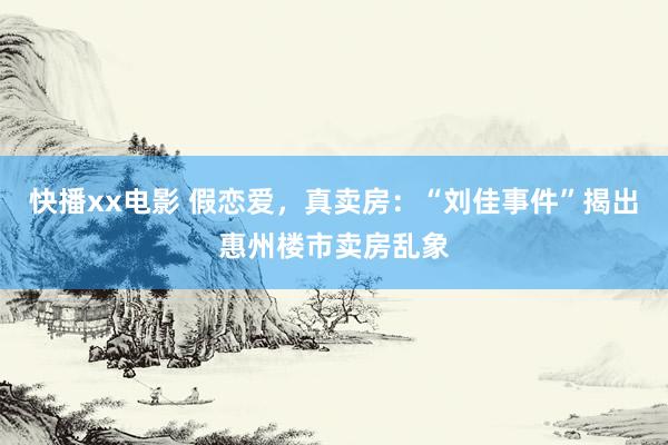 快播xx电影 假恋爱，真卖房：“刘佳事件”揭出惠州楼市卖房乱象