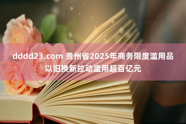 dddd23.com 贵州省2025年商务限度滥用品以旧换新拉动滥用超百亿元