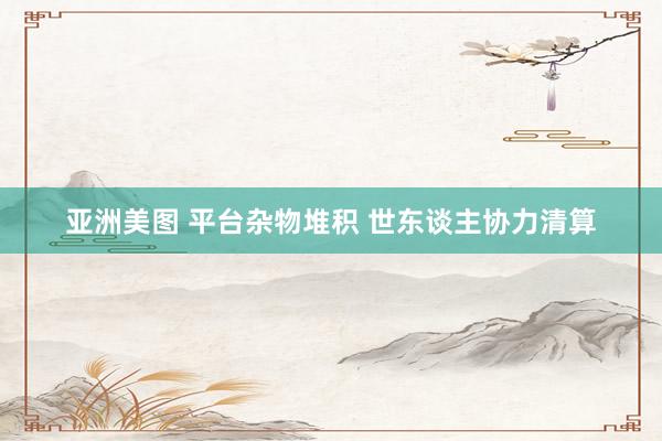亚洲美图 平台杂物堆积 世东谈主协力清算