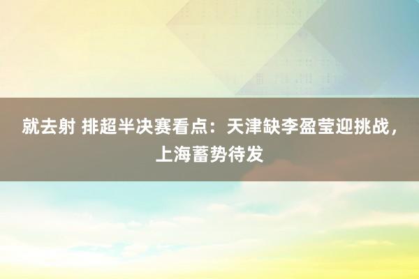 就去射 排超半决赛看点：天津缺李盈莹迎挑战，上海蓄势待发