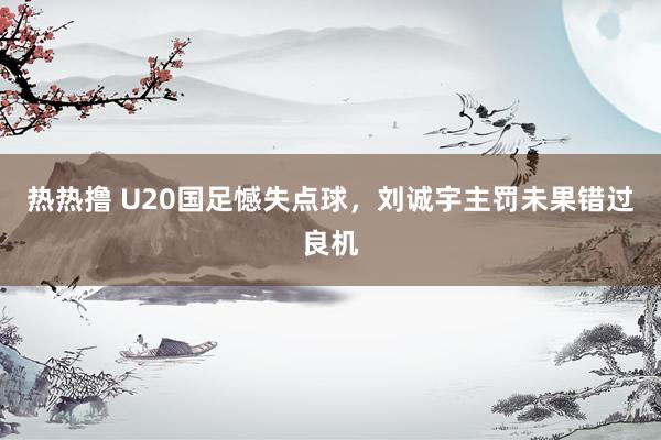 热热撸 U20国足憾失点球，刘诚宇主罚未果错过良机