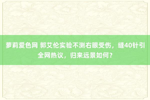 萝莉爱色网 郭艾伦实验不测右眼受伤，缝40针引全网热议，归来远景如何？