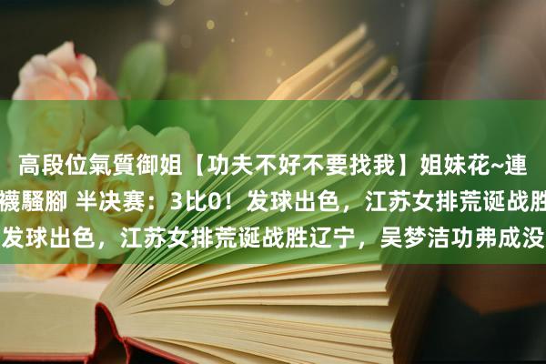 高段位氣質御姐【功夫不好不要找我】姐妹花~連體絲襪~大奶晃動~絲襪騷腳 半决赛：3比0！发球出色，江苏女排荒诞战胜辽宁，吴梦洁功弗成没