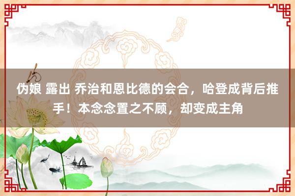 伪娘 露出 乔治和恩比德的会合，哈登成背后推手！本念念置之不顾，却变成主角