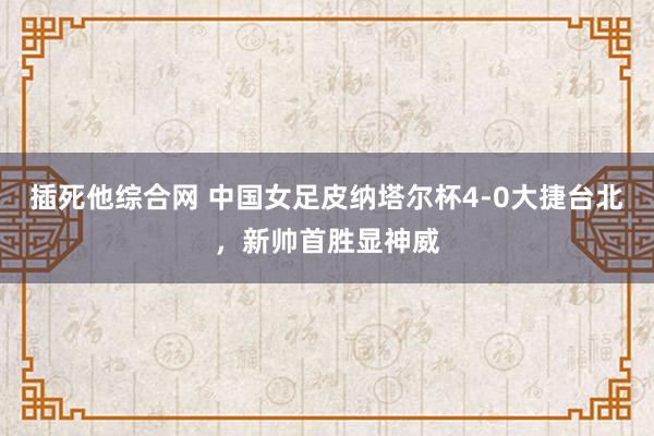 插死他综合网 中国女足皮纳塔尔杯4-0大捷台北，新帅首胜显神威