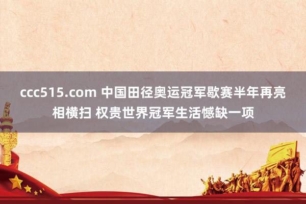 ccc515.com 中国田径奥运冠军歇赛半年再亮相横扫 权贵世界冠军生活憾缺一项