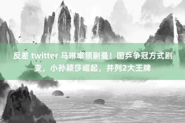 反差 twitter 马琳率领蒯曼！国乒争冠方式剧变，小孙颖莎崛起，并列2大王牌