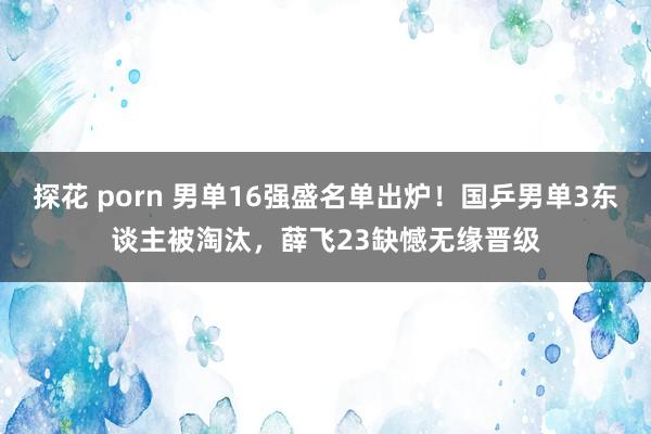 探花 porn 男单16强盛名单出炉！国乒男单3东谈主被淘汰，薛飞23缺憾无缘晋级