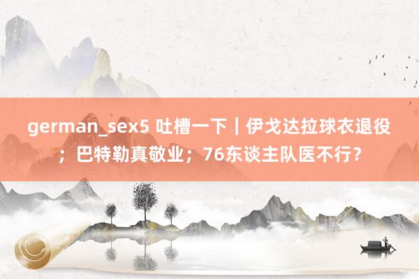 german_sex5 吐槽一下｜伊戈达拉球衣退役；巴特勒真敬业；76东谈主队医不行？