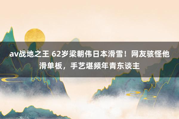 av战地之王 62岁梁朝伟日本滑雪！网友骇怪他滑单板，手艺堪频年青东谈主