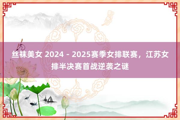 丝袜美女 2024－2025赛季女排联赛，江苏女排半决赛首战逆袭之谜
