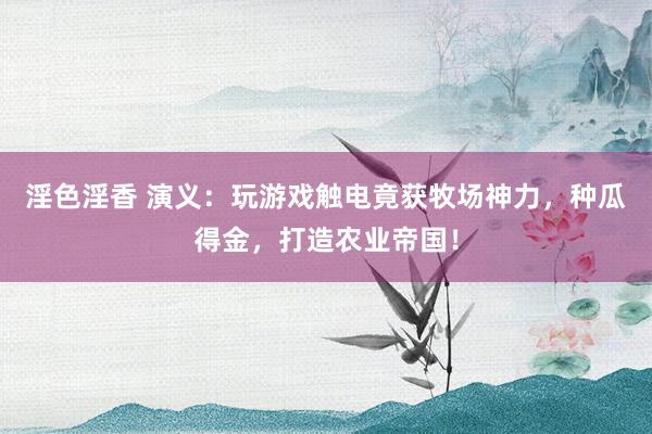 淫色淫香 演义：玩游戏触电竟获牧场神力，种瓜得金，打造农业帝国！