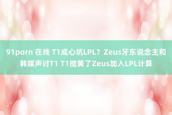 91porn 在线 T1成心坑LPL？Zeus牙东说念主和韩媒声讨T1 T1搅黄了Zeus加入LPL计算