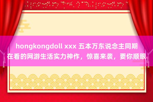 hongkongdoll xxx 五本万东说念主同期在看的网游生活实力神作，惊喜来袭，要你顺眼