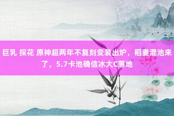 巨乳 探花 原神超两年不复刻变装出炉，稻妻混池来了，5.7卡池确信冰大C落地